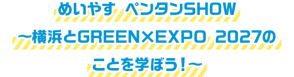 めいやす ペンタンSHOW 〜横浜とGREEN×EXPO 2027のことを学ぼう！〜