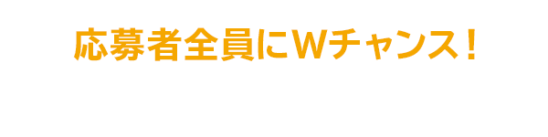 応募者全員にWチャンス！ 抽選で当たる！